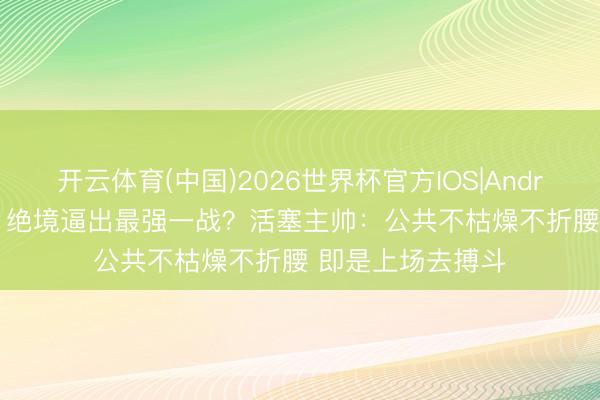 开云体育(中国)2026世界杯官方IOS|Android手机app下载 绝境逼出最强一战？活塞主帅：公共不枯燥不折腰 即是上场去搏斗