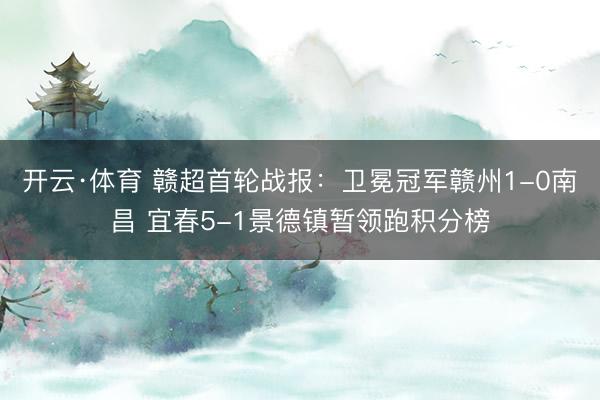 开云·体育 赣超首轮战报：卫冕冠军赣州1-0南昌 宜春5-1景德镇暂领跑积分榜