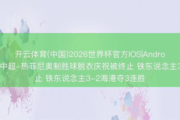开云体育(中国)2026世界杯官方IOS|Android手机app下载 中超-热菲尼奥制胜球脱衣庆祝被终止 铁东说念主3-2海港夺3连胜