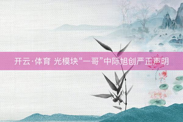 开云·体育 光模块“一哥”中际旭创严正声明