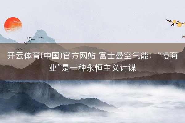 开云体育(中国)官方网站 富士曼空气能:“慢商业”是一种永恒主义计谋