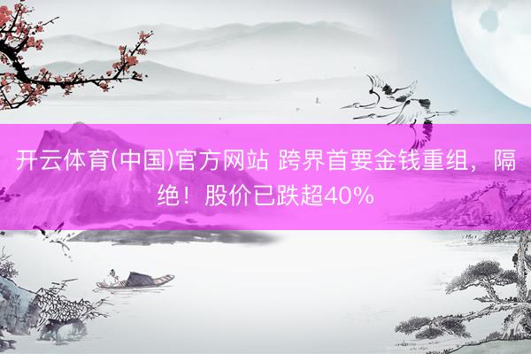 开云体育(中国)官方网站 跨界首要金钱重组，隔绝！股价已跌超40%