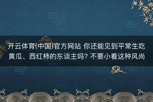 开云体育(中国)官方网站 你还能见到平常生吃黄瓜、西红柿的东谈主吗? 不要小看这种风尚