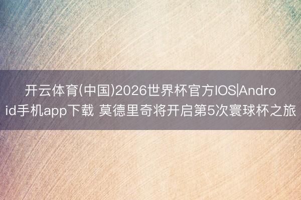 开云体育(中国)2026世界杯官方IOS|Android手机app下载 莫德里奇将开启第5次寰球杯之旅