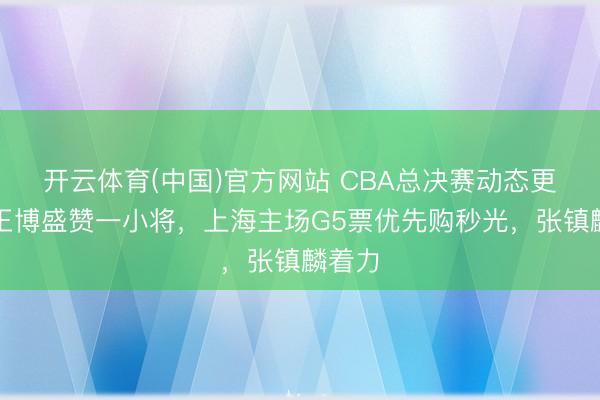 开云体育(中国)官方网站 CBA总决赛动态更新！王博盛赞一小将，上海主场G5票优先购秒光，张镇麟着力