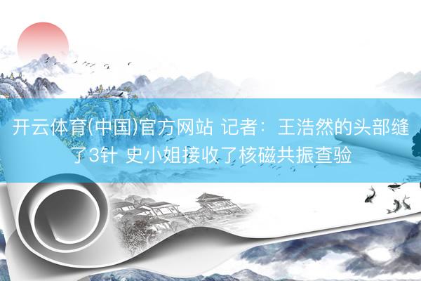 开云体育(中国)官方网站 记者：王浩然的头部缝了3针 史小姐接收了核磁共振查验
