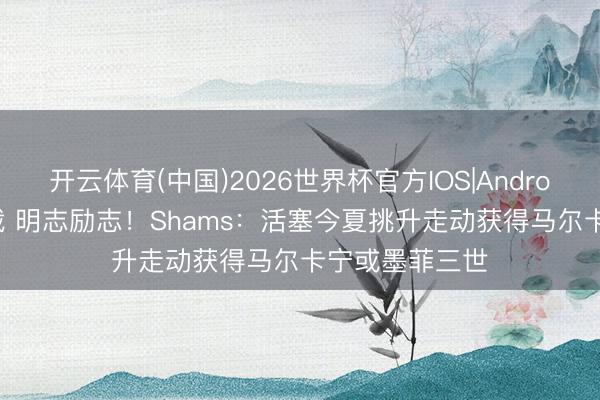 开云体育(中国)2026世界杯官方IOS|Android手机app下载 明志励志！Shams：活塞今夏挑升走动获得马尔卡宁或墨菲三世