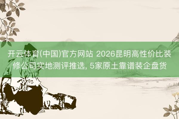 开云体育(中国)官方网站 2026昆明高性价比装修公司实地测评推选, 5家原土靠谱装企盘货