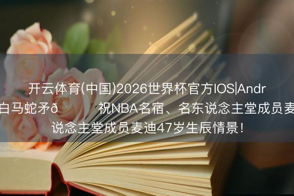 开云体育(中国)2026世界杯官方IOS|Android手机app下载 白马蛇矛🎂祝NBA名宿、名东说念主堂成员麦迪47岁生辰情景!