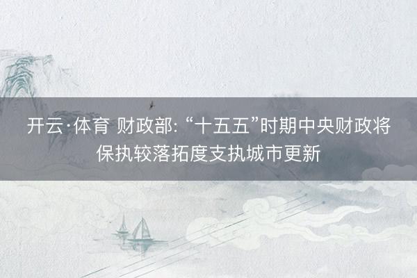开云·体育 财政部: “十五五”时期中央财政将保执较落拓度支执城市更新