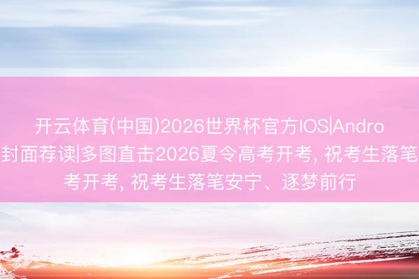 开云体育(中国)2026世界杯官方IOS|Android手机app下载 封面荐读|多图直击2026夏令高考开考, 祝考生落笔安宁、逐梦前行
