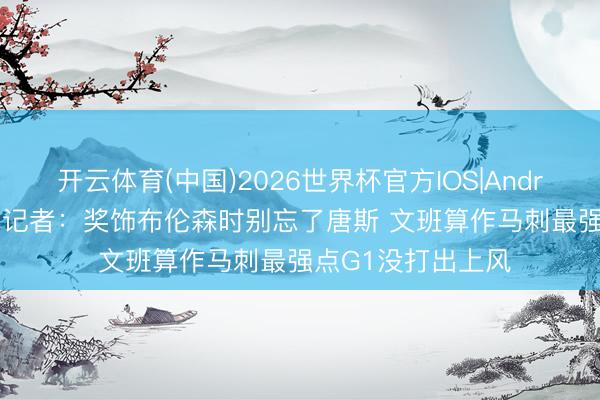 开云体育(中国)2026世界杯官方IOS|Android手机app下载 记者:奖饰布伦森时别忘了唐斯 文班算作马刺最强点G1没打出上风