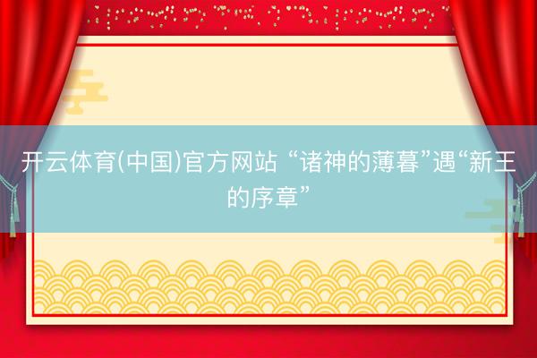 开云体育(中国)官方网站 “诸神的薄暮”遇“新王的序章”