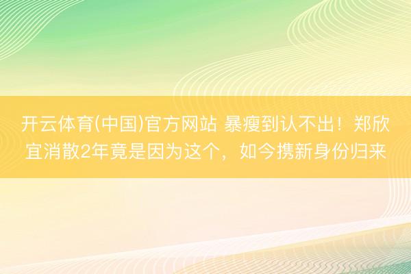 开云体育(中国)官方网站 暴瘦到认不出！郑欣宜消散2年竟是因为这个，如今携新身份归来