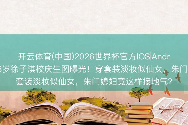 开云体育(中国)2026世界杯官方IOS|Android手机app下载 43岁徐子淇校庆生图曝光！穿套装淡妆似仙女，朱门媳妇竟这样接地气？