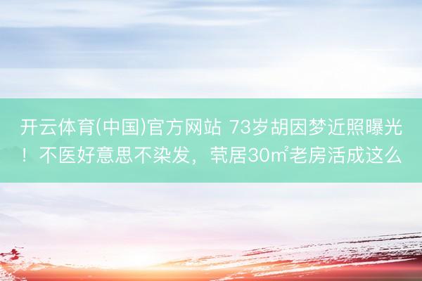 开云体育(中国)官方网站 73岁胡因梦近照曝光！不医好意思不染发，茕居30㎡老房活成这么