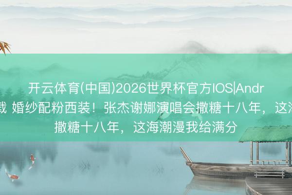 开云体育(中国)2026世界杯官方IOS|Android手机app下载 婚纱配粉西装！张杰谢娜演唱会撒糖十八年，这海潮漫我给满分