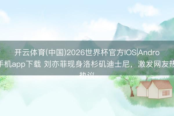 开云体育(中国)2026世界杯官方IOS|Android手机app下载 刘亦菲现身洛杉矶迪士尼，激发网友热议