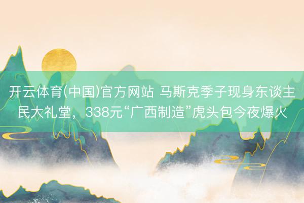 开云体育(中国)官方网站 马斯克季子现身东谈主民大礼堂，338元“广西制造”虎头包今夜爆火