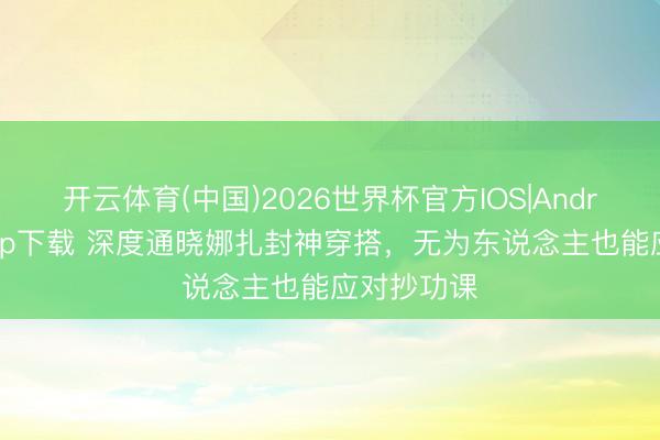 开云体育(中国)2026世界杯官方IOS|Android手机app下载 深度通晓娜扎封神穿搭,无为东说念主也能应对抄功课