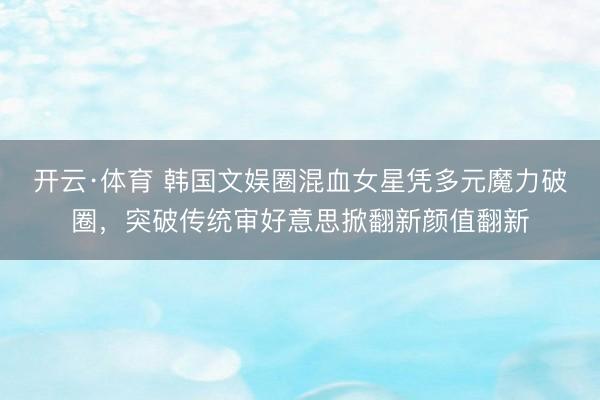 开云·体育 韩国文娱圈混血女星凭多元魔力破圈,突破传统审好意思掀翻新颜值翻新