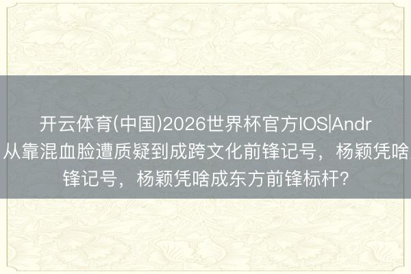 开云体育(中国)2026世界杯官方IOS|Android手机app下载 从靠混血脸遭质疑到成跨文化前锋记号,杨颖凭啥成东方前锋标杆?