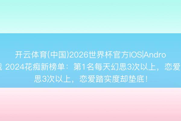 开云体育(中国)2026世界杯官方IOS|Android手机app下载 2024花痴新榜单：第1名每天幻思3次以上，恋爱踏实度却垫底！