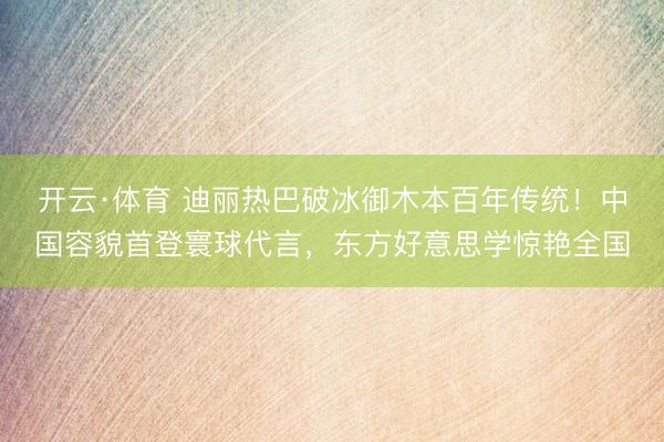 开云·体育 迪丽热巴破冰御木本百年传统!中国容貌首登寰球代言,东方好意思学惊艳全国