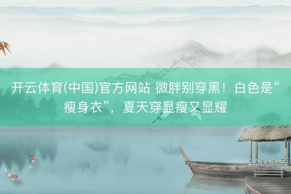 开云体育(中国)官方网站 微胖别穿黑!白色是“瘦身衣”,夏天穿显瘦又显耀