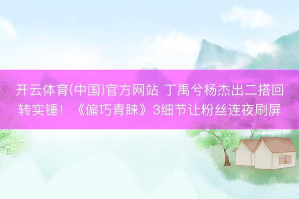 开云体育(中国)官方网站 丁禹兮杨杰出二搭回转实锤！《偏巧青睐》3细节让粉丝连夜刷屏