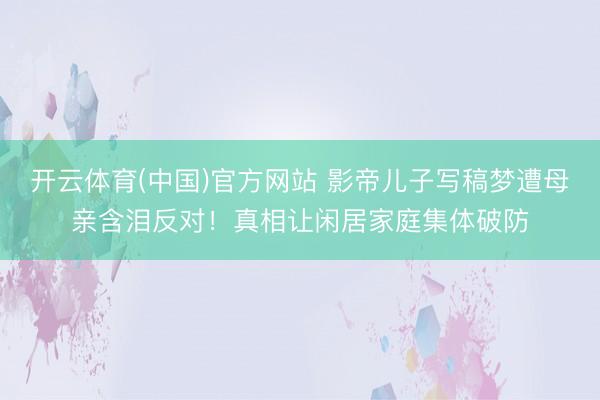 开云体育(中国)官方网站 影帝儿子写稿梦遭母亲含泪反对！真相让闲居家庭集体破防