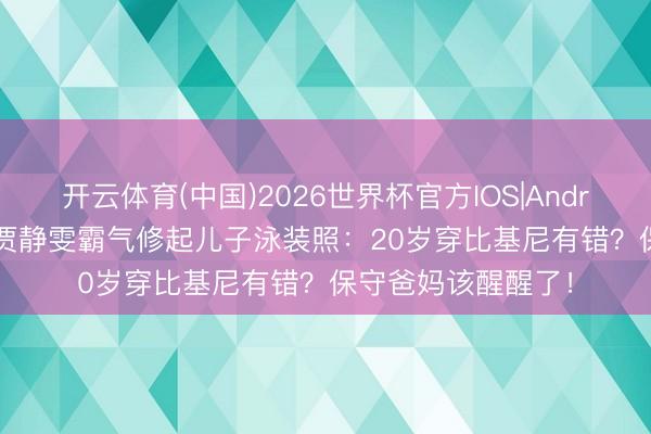 开云体育(中国)2026世界杯官方IOS|Android手机app下载 贾静雯霸气修起儿子泳装照：20岁穿比基尼有错？保守爸妈该醒醒了！