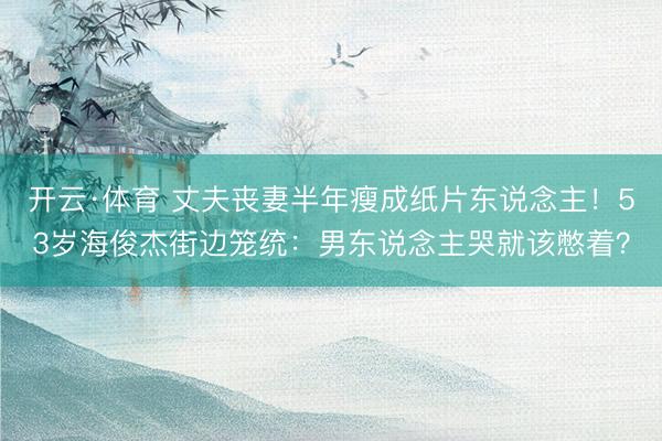 开云·体育 丈夫丧妻半年瘦成纸片东说念主！53岁海俊杰街边笼统：男东说念主哭就该憋着？