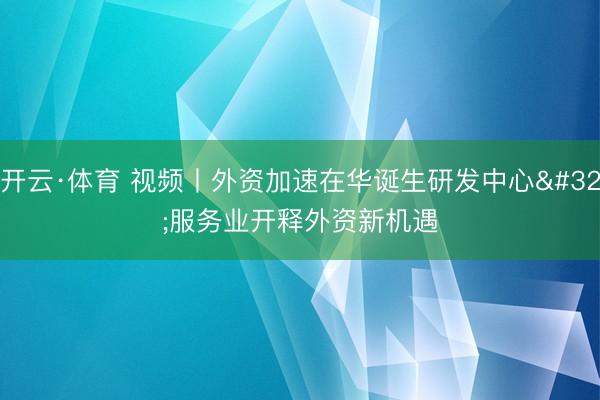 开云·体育 视频丨外资加速在华诞生研发中心 服务业开释外资新机遇