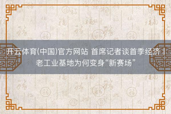 开云体育(中国)官方网站 首席记者谈首季经济｜老工业基地为何变身“新赛场”