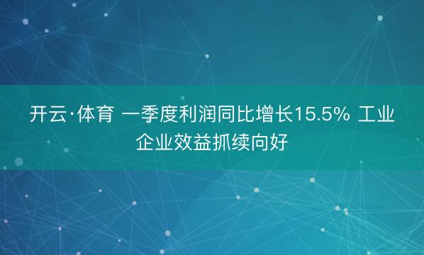 开云·体育 一季度利润同比增长15.5% 工业企业效益抓续向好