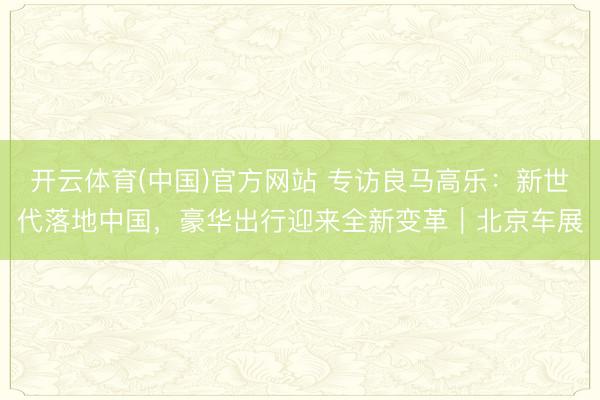 开云体育(中国)官方网站 专访良马高乐：新世代落地中国，豪华出行迎来全新变革｜北京车展