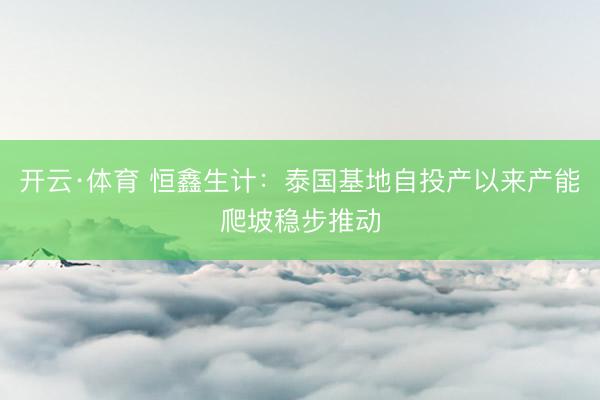 开云·体育 恒鑫生计：泰国基地自投产以来产能爬坡稳步推动