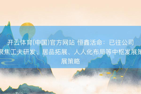 开云体育(中国)官方网站 恒鑫活命：已往公司将聚焦工夫研发、居品拓展、人人化布局等中枢发展策略