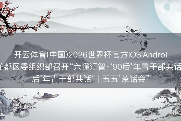 开云体育(中国)2026世界杯官方IOS|Android手机app下载 花都区委组织部召开“六懂汇智·‘90后’年青干部共话‘十五五’茶话会”