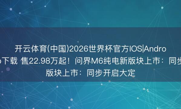 开云体育(中国)2026世界杯官方IOS|Android手机app下载 售22.98万起！问界M6纯电新版块上市：同步开启大定