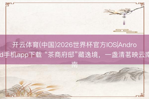 开云体育(中国)2026世界杯官方IOS|Android手机app下载 “茶商府邸”藏逸境，一盏清茗映云南