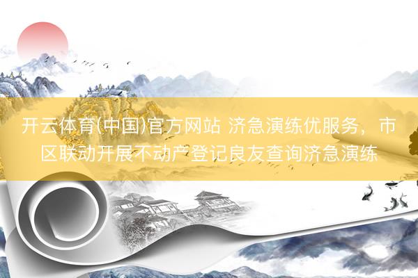 开云体育(中国)官方网站 济急演练优服务,市区联动开展不动产登记良友查询济急演练