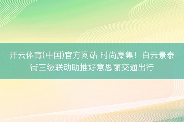 开云体育(中国)官方网站 时尚麇集！白云景泰街三级联动助推好意思丽交通出行