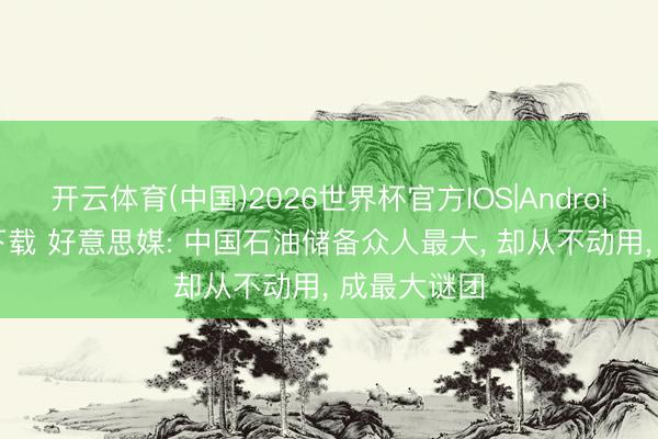 开云体育(中国)2026世界杯官方IOS|Android手机app下载 好意思媒: 中国石油储备众人最大, 却从不动用, 成最大谜团