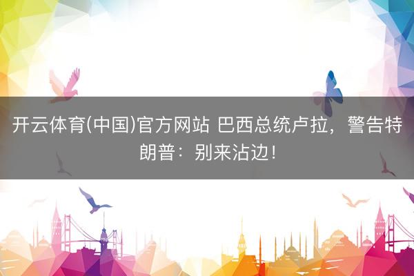 开云体育(中国)官方网站 巴西总统卢拉，警告特朗普：别来沾边！