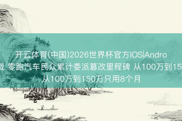 开云体育(中国)2026世界杯官方IOS|Android手机app下载 零跑汽车民众累计委派篡改里程碑 从100万到150万只用8个月