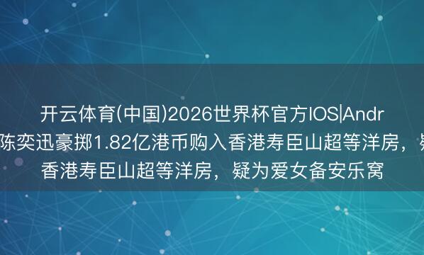 开云体育(中国)2026世界杯官方IOS|Android手机app下载 陈奕迅豪掷1.82亿港币购入香港寿臣山超等洋房，疑为爱女备安乐窝