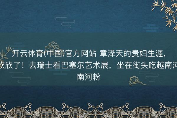 开云体育(中国)官方网站 章泽天的贵妇生涯，太欢欣了！去瑞士看巴塞尔艺术展，坐在街头吃越南河粉