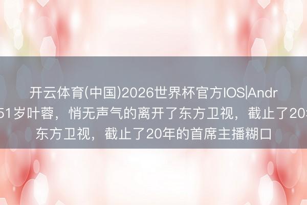 开云体育(中国)2026世界杯官方IOS|Android手机app下载 51岁叶蓉，悄无声气的离开了东方卫视，截止了20年的首席主播糊口